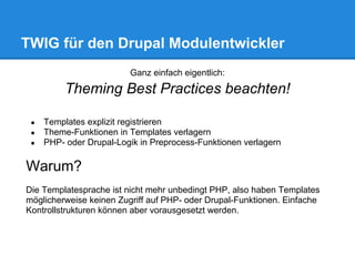 TWIG für den Drupal Modulentwickler
                         Ganz einfach eigentlich:

          Theming Best Practices beachten!

 ●   Templates explizit registrieren
 ●   Theme-Funktionen in Templates verlagern
 ●   PHP- oder Drupal-Logik in Preprocess-Funktionen verlagern

Warum?
Die Templatesprache ist nicht mehr unbedingt PHP, also haben Templates
möglicherweise keinen Zugriff auf PHP- oder Drupal-Funktionen. Einfache
Kontrollstrukturen können aber vorausgesetzt werden.
 