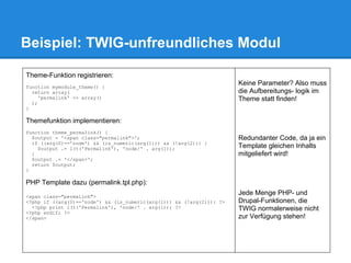 Beispiel: TWIG-unfreundliches Modul

Theme-Funktion registrieren:
function mymodule_theme() {
                                                                       Keine Parameter? Also muss
  return array(                                                        die Aufbereitungs- logik im
     'permalink' => array()                                            Theme statt finden!
  );
}

Themefunktion implementieren:
function theme_permalink() {
  $output = '<span class="permalink">';                                Redundanter Code, da ja ein
  if ((arg(0)=='node') && (is_numeric(arg(1))) && (!arg(2))) {
    $output .= l(t('Permalink'), 'node/' . arg(1));                    Template gleichen Inhalts
  }                                                                    mitgeliefert wird!
  $output .= '</span>';
  return $output;
}

PHP Template dazu (permalink.tpl.php):
<span class="permalink">
                                                                       Jede Menge PHP- und
<?php if ((arg(0)=='node') && (is_numeric(arg(1))) && (!arg(2))): ?>   Drupal-Funktionen, die
  <?php print l(t('Permalink'), 'node/' . arg(1)); ?>                  TWIG normalerweise nicht
<?php endif; ?>
</span>                                                                zur Verfügung stehen!
 