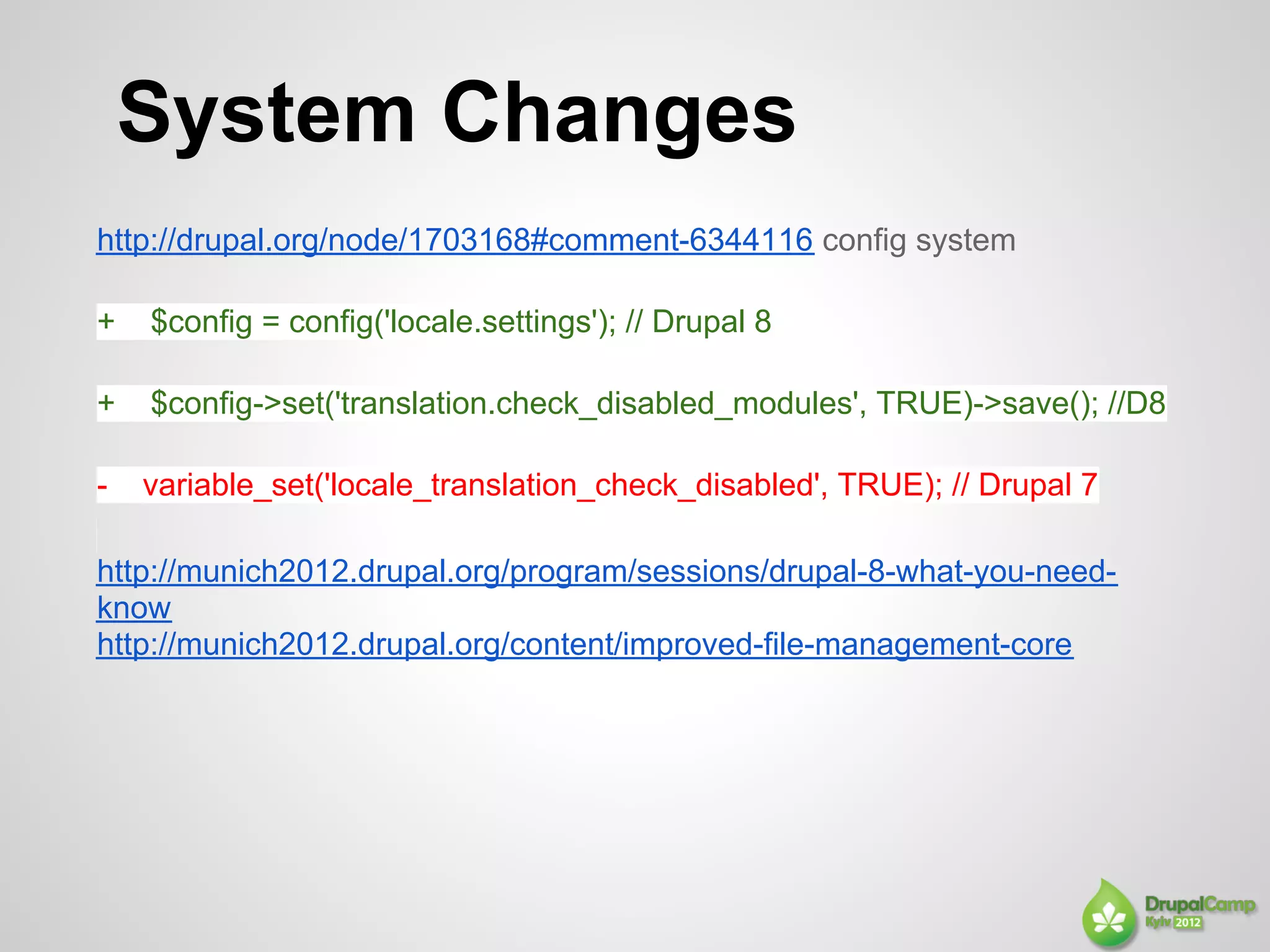 System Changes
http://drupal.org/node/1703168#comment-6344116 config system

+   $config = config('locale.settings'); // Drupal 8

+   $config->set('translation.check_disabled_modules', TRUE)->save(); //D8

-   variable_set('locale_translation_check_disabled', TRUE); // Drupal 7

http://munich2012.drupal.org/program/sessions/drupal-8-what-you-need-
know
http://munich2012.drupal.org/content/improved-file-management-core
 