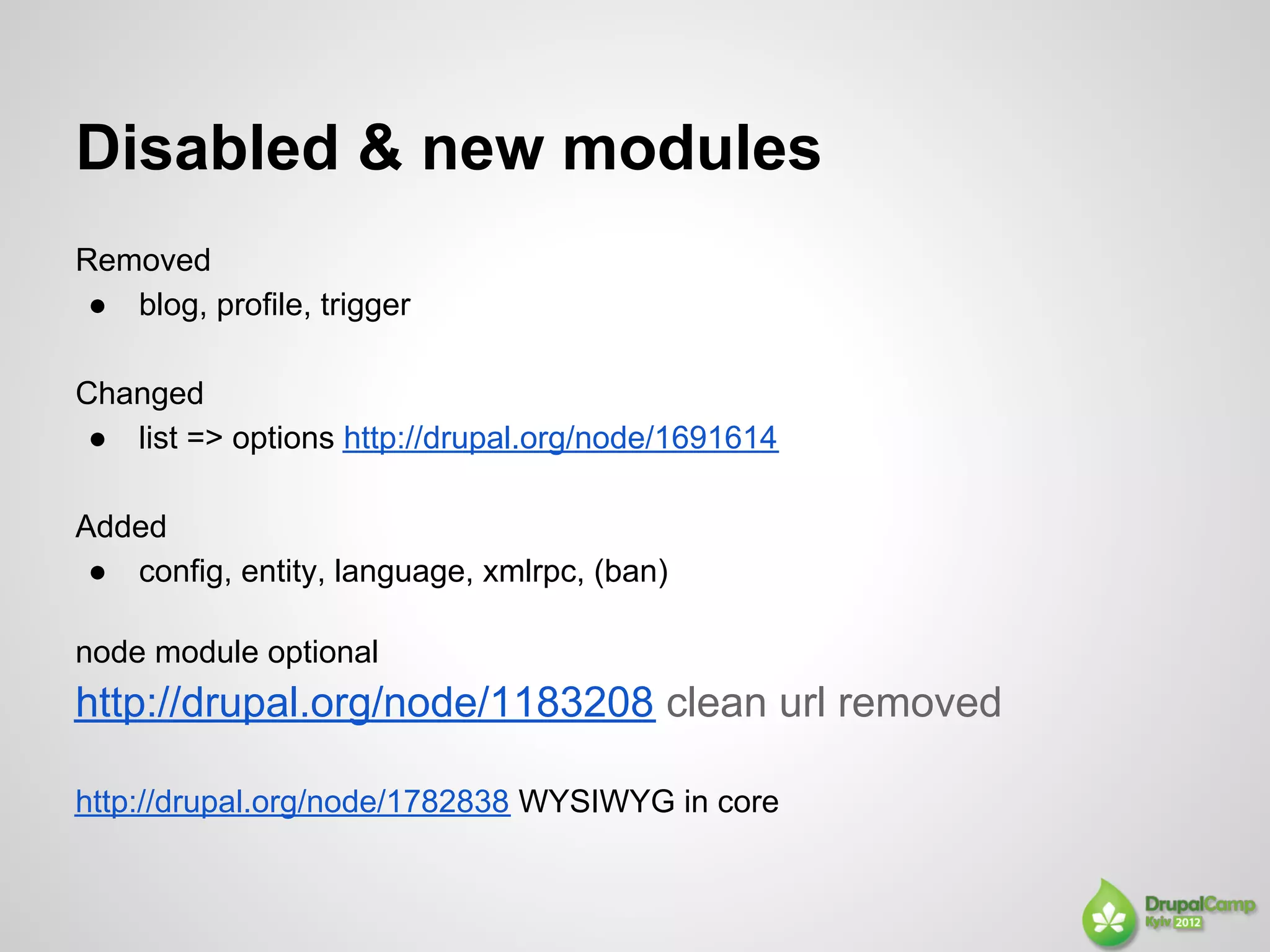 Disabled & new modules
Removed
 ● blog, profile, trigger

Changed
 ● list => options http://drupal.org/node/1691614

Added
 ● config, entity, language, xmlrpc, (ban)

node module optional
http://drupal.org/node/1183208 clean url removed

http://drupal.org/node/1782838 WYSIWYG in core
 