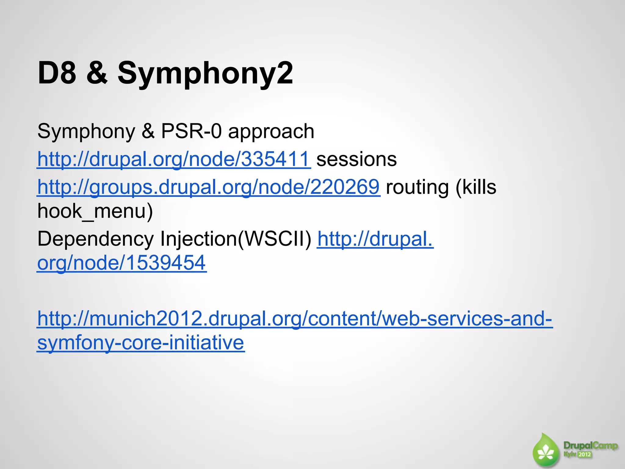 D8 & Symphony2
Symphony & PSR-0 approach
http://drupal.org/node/335411 sessions
http://groups.drupal.org/node/220269 routing (kills
hook_menu)
Dependency Injection(WSCII) http://drupal.
org/node/1539454

http://munich2012.drupal.org/content/web-services-and-
symfony-core-initiative
 