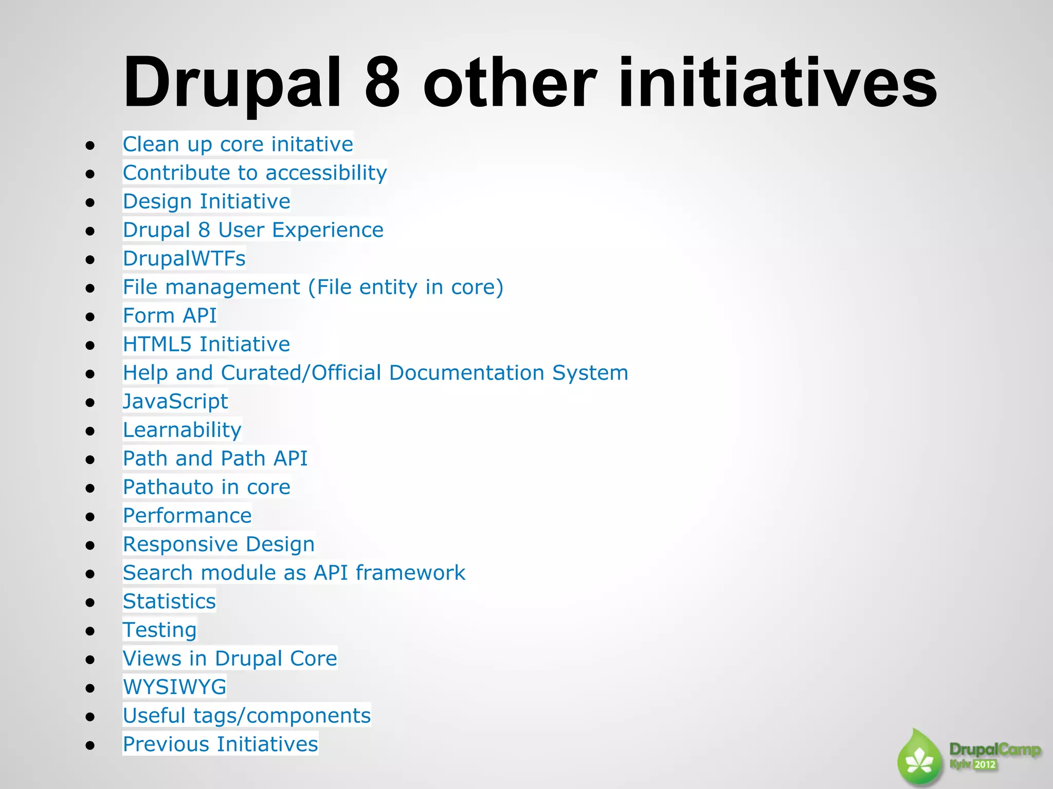 Drupal 8 other initiatives
●   Clean up core initative
●   Contribute to accessibility
●   Design Initiative
●   Drupal 8 User Experience
●   DrupalWTFs
●   File management (File entity in core)
●   Form API
●   HTML5 Initiative
●   Help and Curated/Official Documentation System
●   JavaScript
●   Learnability
●   Path and Path API
●   Pathauto in core
●   Performance
●   Responsive Design
●   Search module as API framework
●   Statistics
●   Testing
●   Views in Drupal Core
●   WYSIWYG
●   Useful tags/components
●   Previous Initiatives
 