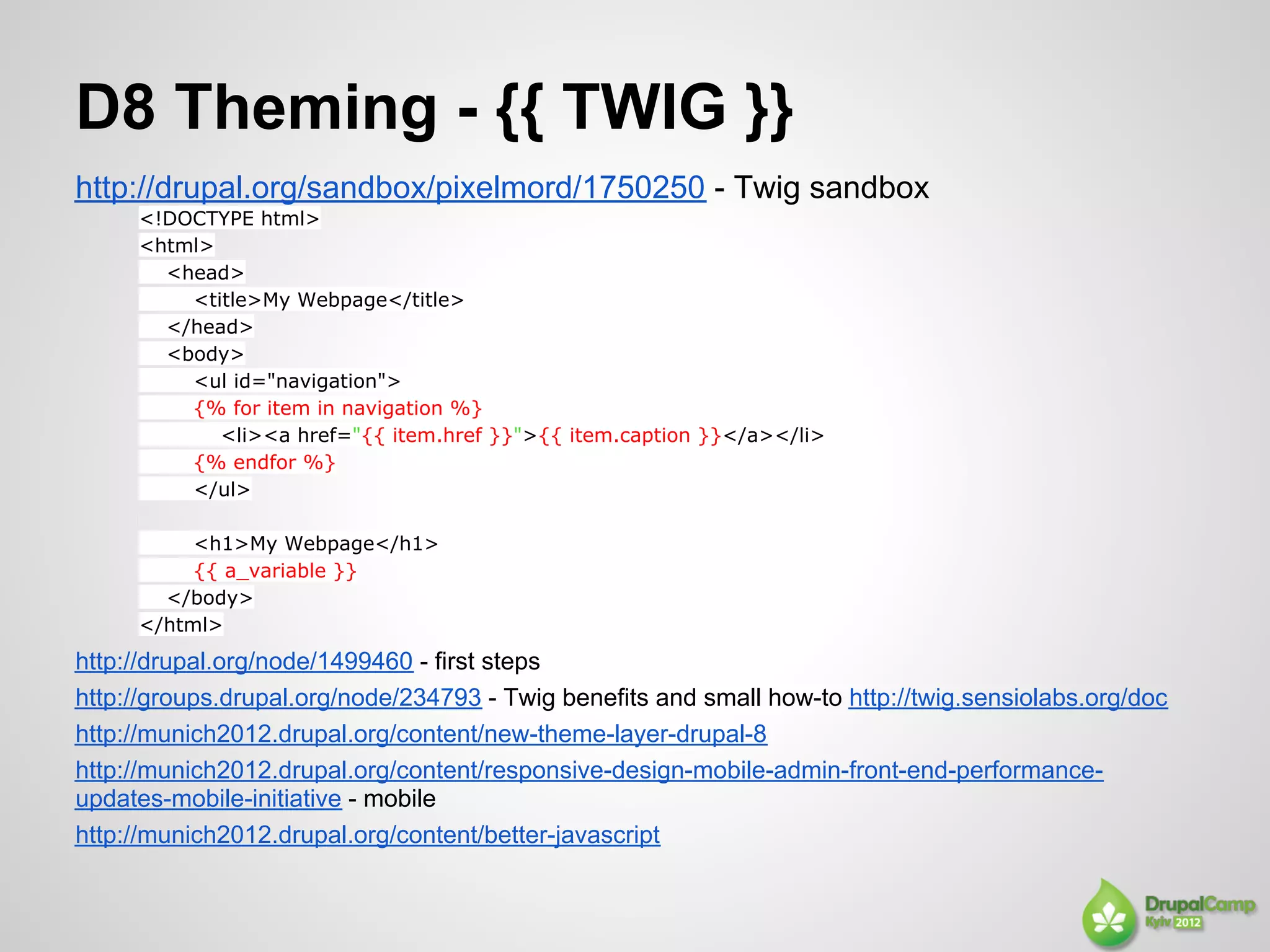 D8 Theming - {{ TWIG }}
http://drupal.org/sandbox/pixelmord/1750250 - Twig sandbox
     <!DOCTYPE html>
     <html>
       <head>
         <title>My Webpage</title>
       </head>
       <body>
         <ul id="navigation">
         {% for item in navigation %}
            <li><a href="{{ item.href }}">{{ item.caption }}</a></li>
         {% endfor %}
         </ul>

          <h1>My Webpage</h1>
          {{ a_variable }}
       </body>
     </html>
http://drupal.org/node/1499460 - first steps
http://groups.drupal.org/node/234793 - Twig benefits and small how-to http://twig.sensiolabs.org/doc
http://munich2012.drupal.org/content/new-theme-layer-drupal-8
http://munich2012.drupal.org/content/responsive-design-mobile-admin-front-end-performance-
updates-mobile-initiative - mobile
http://munich2012.drupal.org/content/better-javascript
 