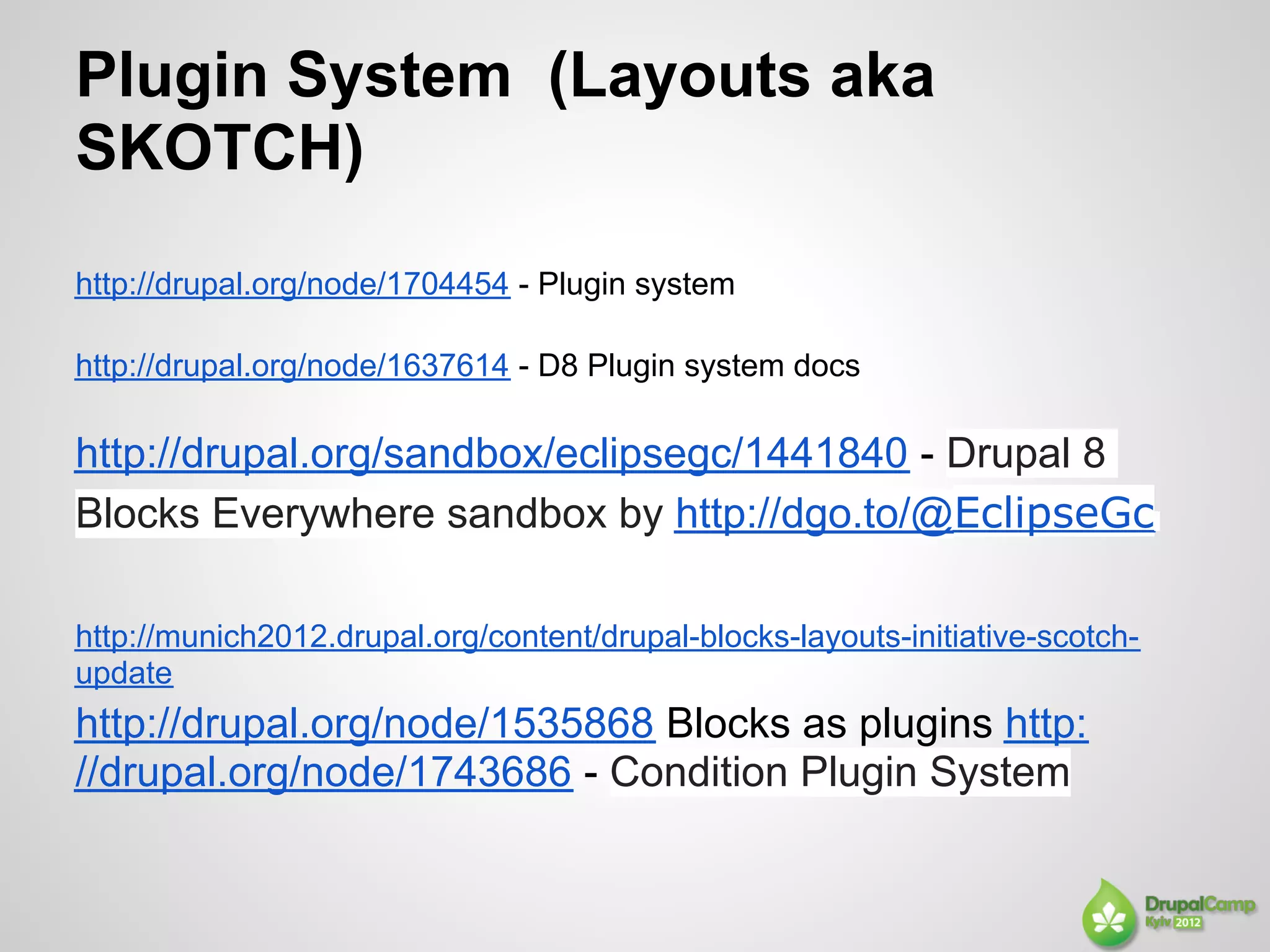 Plugin System (Layouts aka
SKOTCH)
http://drupal.org/node/1704454 - Plugin system

http://drupal.org/node/1637614 - D8 Plugin system docs

http://drupal.org/sandbox/eclipsegc/1441840 - Drupal 8
Blocks Everywhere sandbox by http://dgo.to/@EclipseGc

http://munich2012.drupal.org/content/drupal-blocks-layouts-initiative-scotch-
update
http://drupal.org/node/1535868 Blocks as plugins http:
//drupal.org/node/1743686 - Condition Plugin System
 