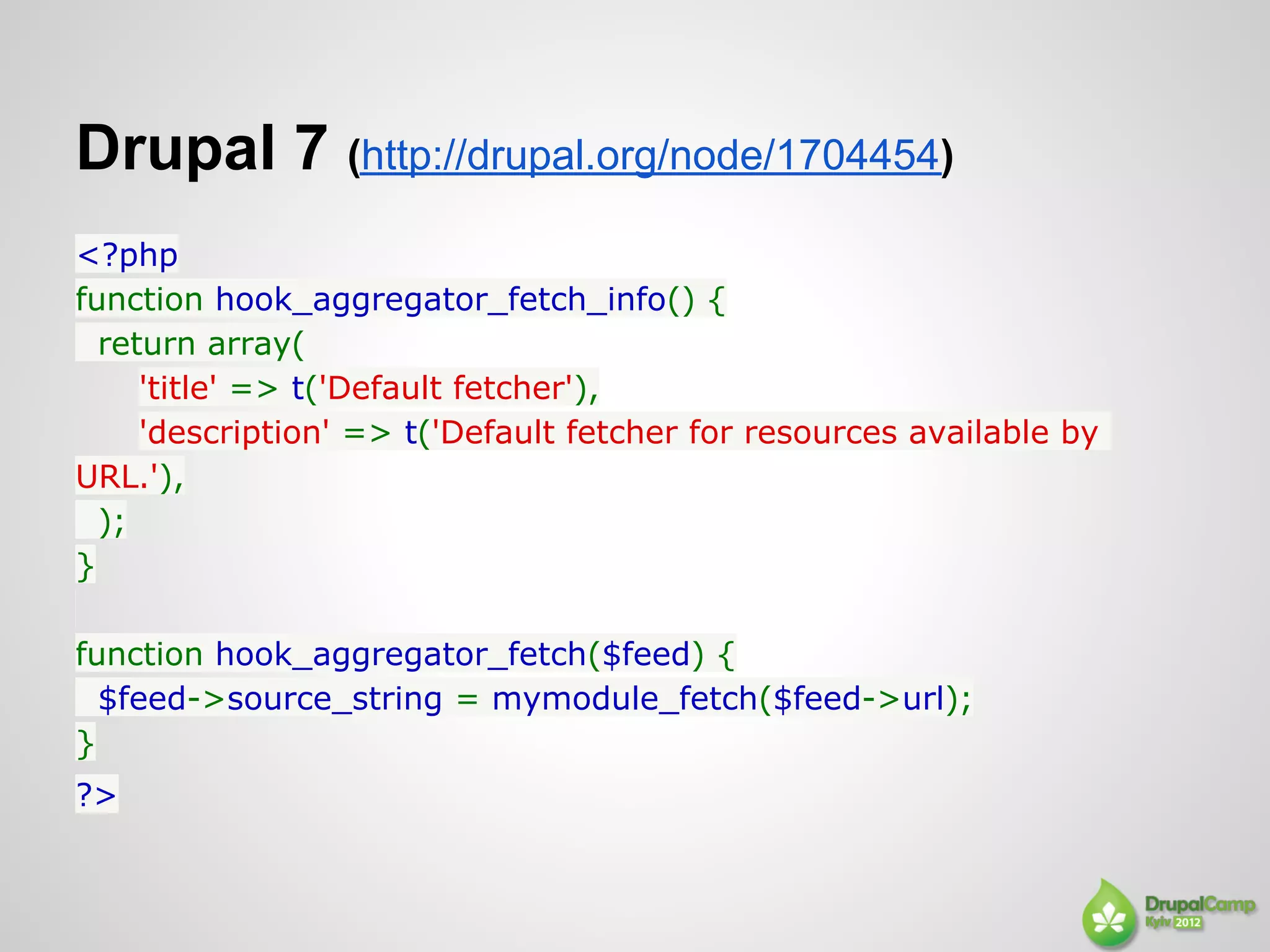 Drupal 7 (http://drupal.org/node/1704454)
<?php
function hook_aggregator_fetch_info() {
  return array(
     'title' => t('Default fetcher'),
     'description' => t('Default fetcher for resources available by
URL.'),
  );
}

function hook_aggregator_fetch($feed) {
  $feed->source_string = mymodule_fetch($feed->url);
}
?>
 
