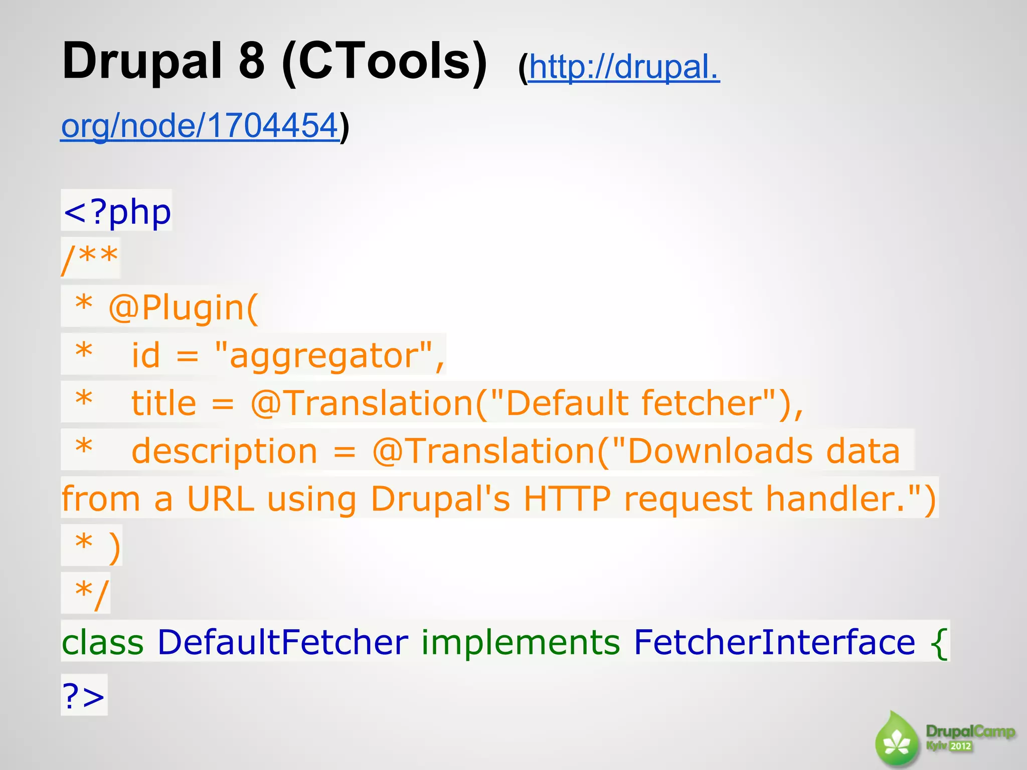Drupal 8 (CTools)        (http://drupal.
org/node/1704454)

<?php
/**
 * @Plugin(
 * id = "aggregator",
 * title = @Translation("Default fetcher"),
 * description = @Translation("Downloads data
from a URL using Drupal's HTTP request handler.")
 *)
 */
class DefaultFetcher implements FetcherInterface {
?>
 