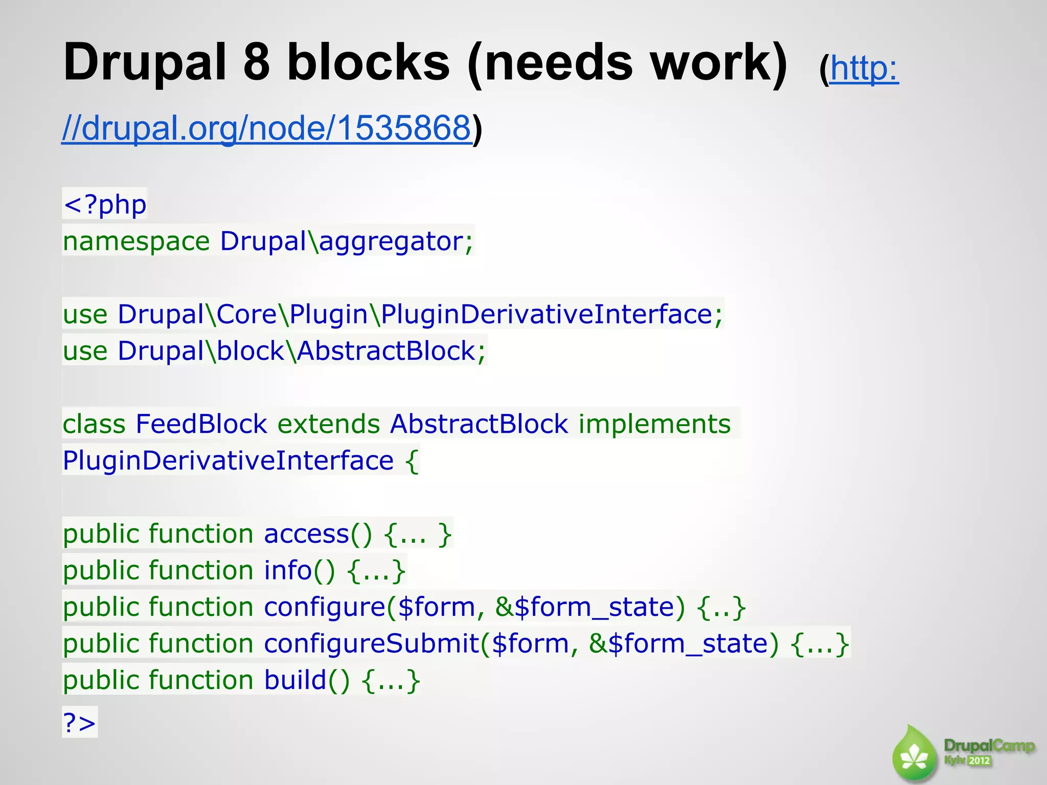 Drupal 8 blocks (needs work)                               (http:
//drupal.org/node/1535868)

<?php
namespace Drupalaggregator;

use DrupalCorePluginPluginDerivativeInterface;
use DrupalblockAbstractBlock;

class FeedBlock extends AbstractBlock implements
PluginDerivativeInterface {

public   function   access() {... }
public   function   info() {...}
public   function   configure($form, &$form_state) {..}
public   function   configureSubmit($form, &$form_state) {...}
public   function   build() {...}
?>
 