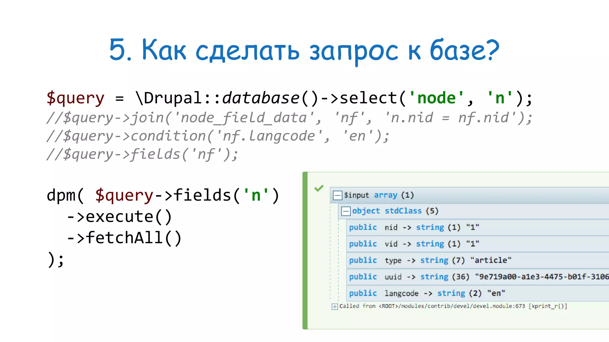 5. Как сделать запрос к базе? $query = Drupal::database()->select('node', 'n'); //$query->join('node_field_data', 'nf', 'n.nid = nf.nid'); //$query->condition('nf.langcode', 'en'); //$query->fields('nf'); dpm( $query->fields('n') ->execute() ->fetchAll() ); 