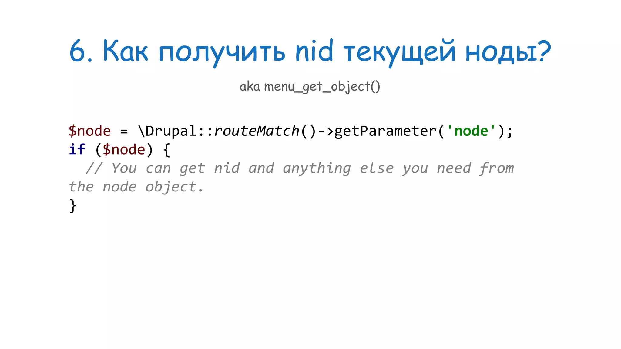 6. Как получить nid текущей ноды? $node = Drupal::routeMatch()->getParameter('node'); if ($node) { // You can get nid and anything else you need from the node object. } aka menu_get_object() 