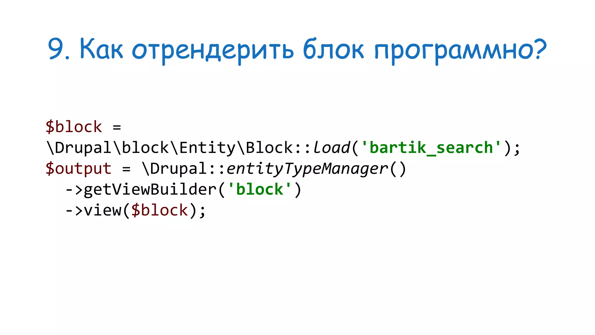 9. Как отрендерить блок программно? $block = DrupalblockEntityBlock::load('bartik_search'); $output = Drupal::entityTypeManager() ->getViewBuilder('block') ->view($block); 