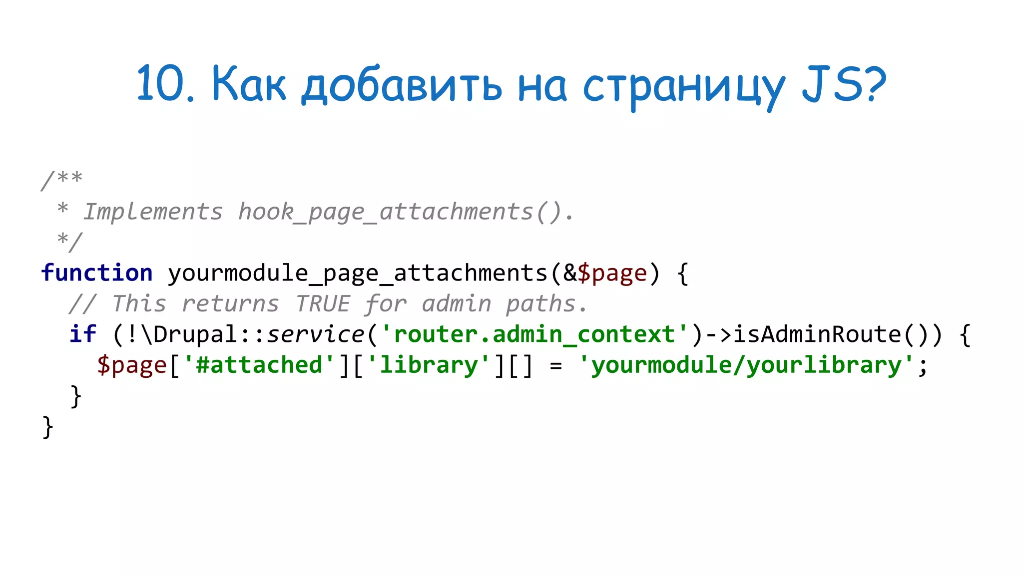 10. Как добавить на страницу JS? /** * Implements hook_page_attachments(). */ function yourmodule_page_attachments(&$page) { // This returns TRUE for admin paths. if (!Drupal::service('router.admin_context')->isAdminRoute()) { $page['#attached']['library'][] = 'yourmodule/yourlibrary'; } } 