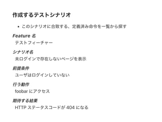作成するテストシナリオ
このシナリオに合致する、定義済み命令を一覧から探す
Feature 名
テストフィーチャー
シナリオ名
未ログインで存在しないページを表示
前提条件
ユーザはログインしていない
行う動作
foobar にアクセス
期待する結果
HTTP ステータスコードが404 になる
 