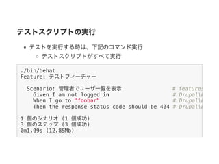テストスクリプトの実行
テストを実行する時は、下記のコマンド実行
テストスクリプトがすべて実行
./bin/behat
Feature: テストフィーチャー
Scenario: 管理者でユーザ一覧を表示 # features/test
Given I am not logged in # DrupalDrupal
When I go to "foobar" # DrupalDrupal
Then the response status code should be 404 # DrupalDrupal
1 個のシナリオ (1 個成功)
3 個のステップ (3 個成功)
0m1.09s (12.85Mb)
 