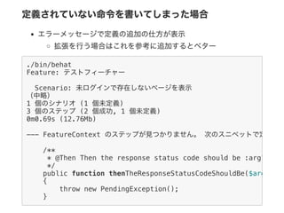 定義されていない命令を書いてしまった場合
エラーメッセージで定義の追加の仕方が表示
拡張を行う場合はこれを参考に追加するとベター
./bin/behat
Feature: テストフィーチャー
Scenario: 未ログインで存在しないページを表示
（中略）
1 個のシナリオ (1 個未定義)
3 個のステップ (2 個成功, 1 個未定義)
0m0.69s (12.76Mb)
--- FeatureContext のステップが見つかりません。 次のスニペットで定義でき
/**
* @Then Then the response status code should be :arg1
*/
public function thenTheResponseStatusCodeShouldBe($arg1
{
throw new PendingException();
}
 
