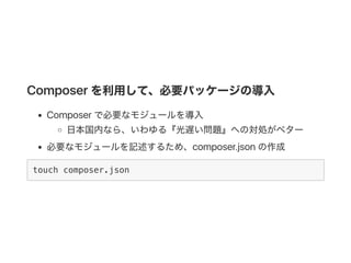 Composer を利用して、必要パッケージの導入
Composer で必要なモジュールを導入
日本国内なら、いわゆる『光遅い問題』への対処がベター
必要なモジュールを記述するため、composer.jsonの作成
touch composer.json
 