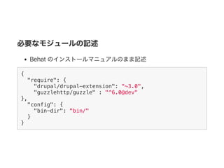 必要なモジュールの記述
Behat のインストールマニュアルのまま記述
{
"require": {
"drupal/drupal-extension": "~3.0",
"guzzlehttp/guzzle" : "^6.0@dev"
},
"config": {
"bin-dir": "bin/"
}
}
 