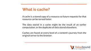 A cache is a stored copy of a resource so future requests for that
resource can be served faster.
The data stored in a cac...
