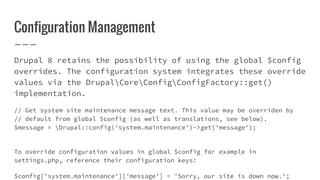 Configuration Management
Drupal 8 retains the possibility of using the global $config
overrides. The configuration system integrates these override
values via the DrupalCoreConfigConfigFactory::get()
implementation.
// Get system site maintenance message text. This value may be overriden by
// default from global $config (as well as translations, see below).
$message = Drupal::config('system.maintenance')->get('message');
To override configuration values in global $config for example in
settings.php, reference their configuration keys:
$config['system.maintenance']['message'] = 'Sorry, our site is down now.';
 