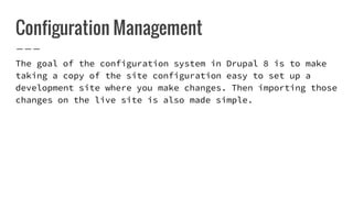Configuration Management
The goal of the configuration system in Drupal 8 is to make
taking a copy of the site configuration easy to set up a
development site where you make changes. Then importing those
changes on the live site is also made simple.
 