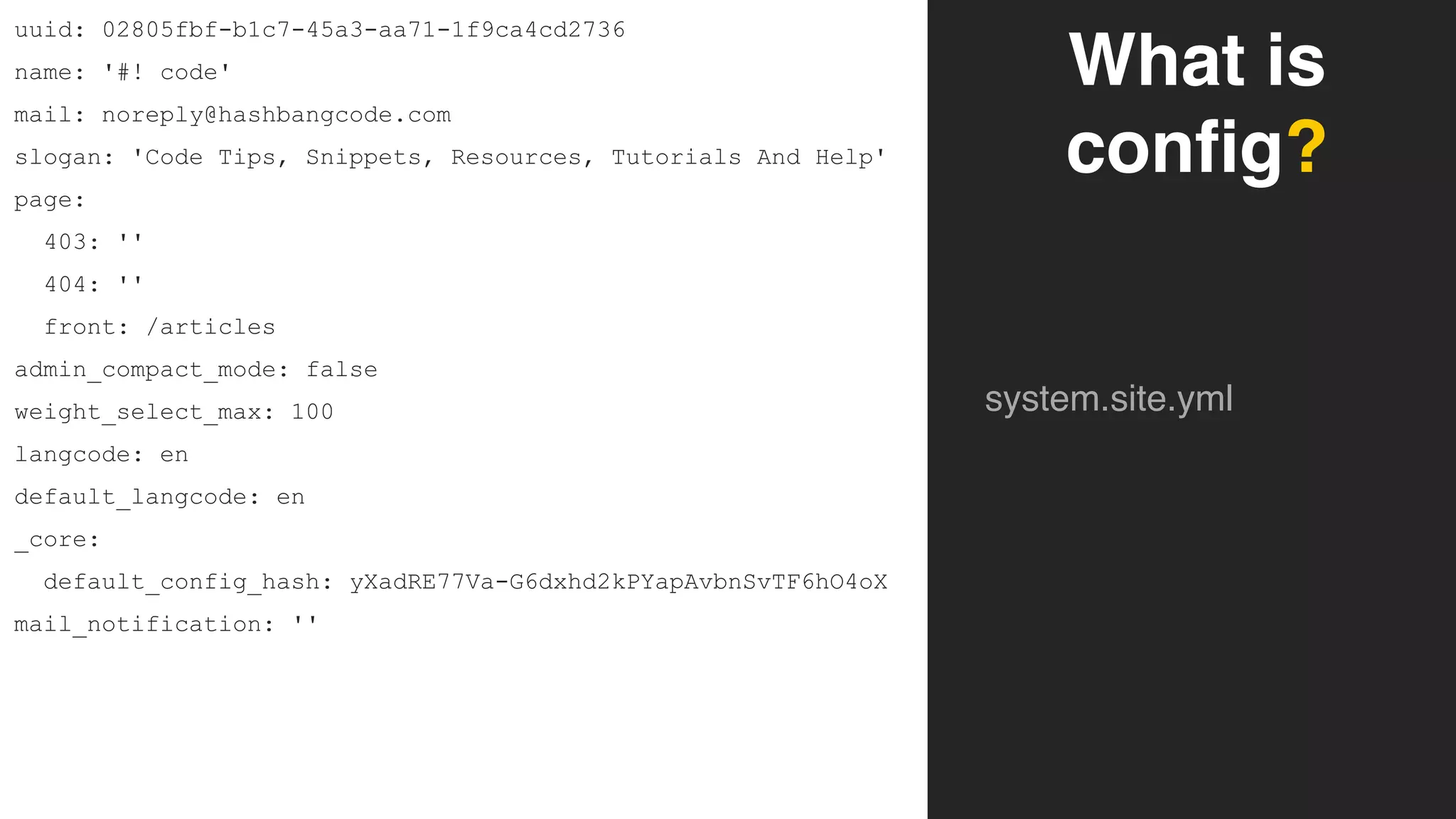 What is
config?
system.site.yml
uuid: 02805fbf-b1c7-45a3-aa71-1f9ca4cd2736
name: '#! code'
mail: noreply@hashbangcode.com
slogan: 'Code Tips, Snippets, Resources, Tutorials And Help'
page:
403: ''
404: ''
front: /articles
admin_compact_mode: false
weight_select_max: 100
langcode: en
default_langcode: en
_core:
default_config_hash: yXadRE77Va-G6dxhd2kPYapAvbnSvTF6hO4oX
mail_notification: ''
 