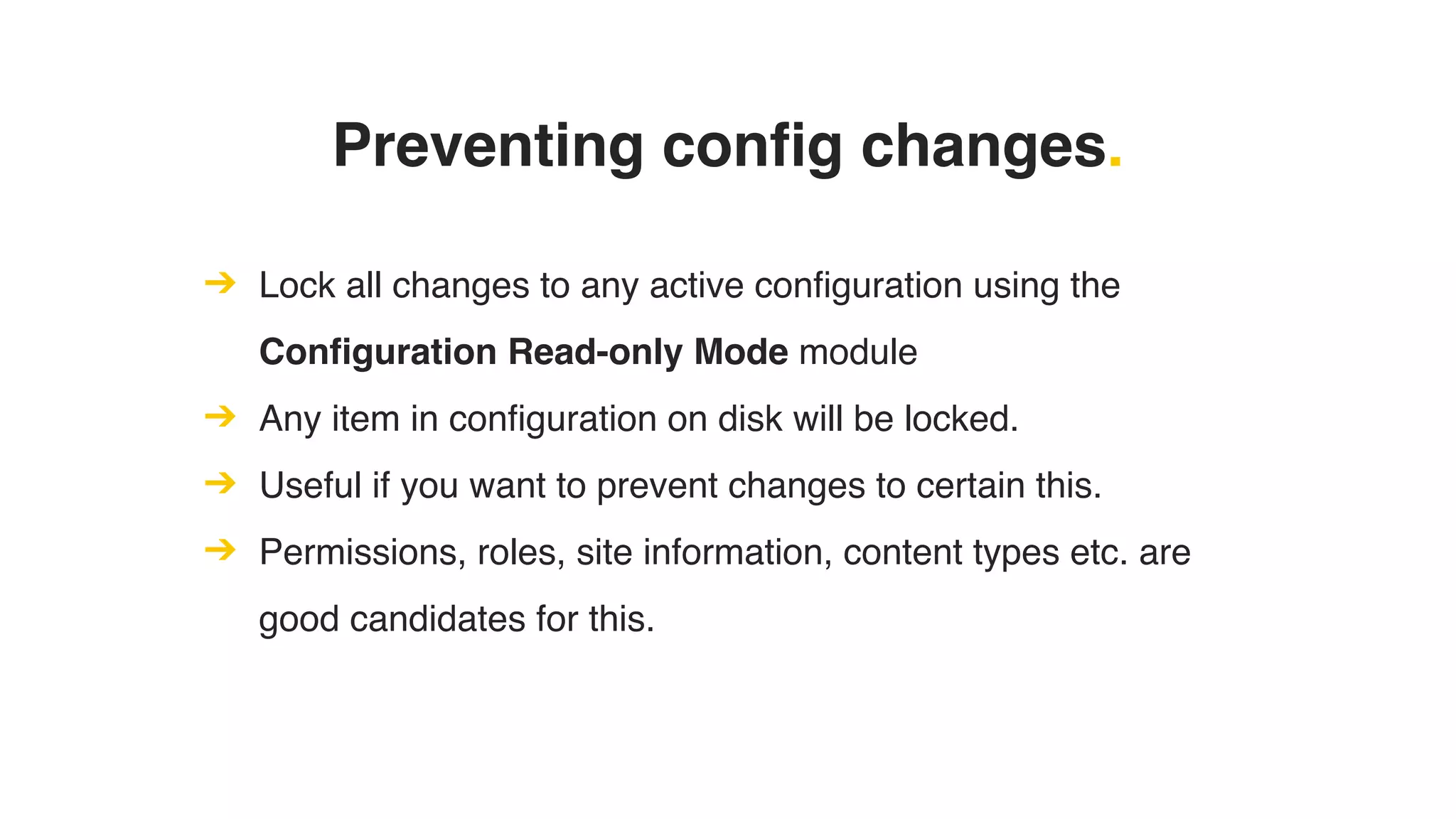 Preventing config changes.
➔ Lock all changes to any active configuration using the
Configuration Read-only Mode module
➔ Any item in configuration on disk will be locked.
➔ Useful if you want to prevent changes to certain this.
➔ Permissions, roles, site information, content types etc. are
good candidates for this.
 