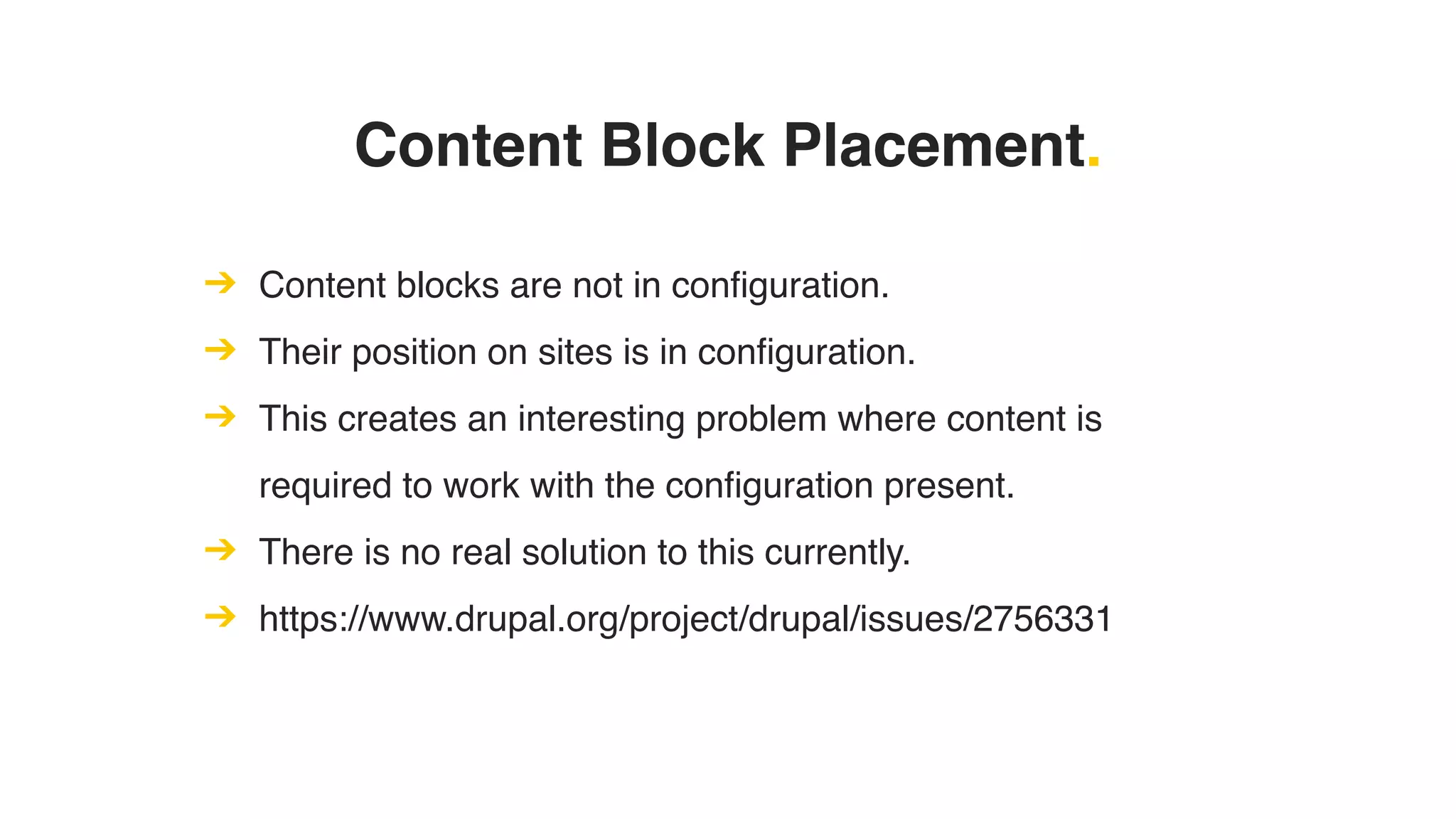 Content Block Placement.
➔ Content blocks are not in configuration.
➔ Their position on sites is in configuration.
➔ This creates an interesting problem where content is
required to work with the configuration present.
➔ There is no real solution to this currently.
➔ https://www.drupal.org/project/drupal/issues/2756331
 