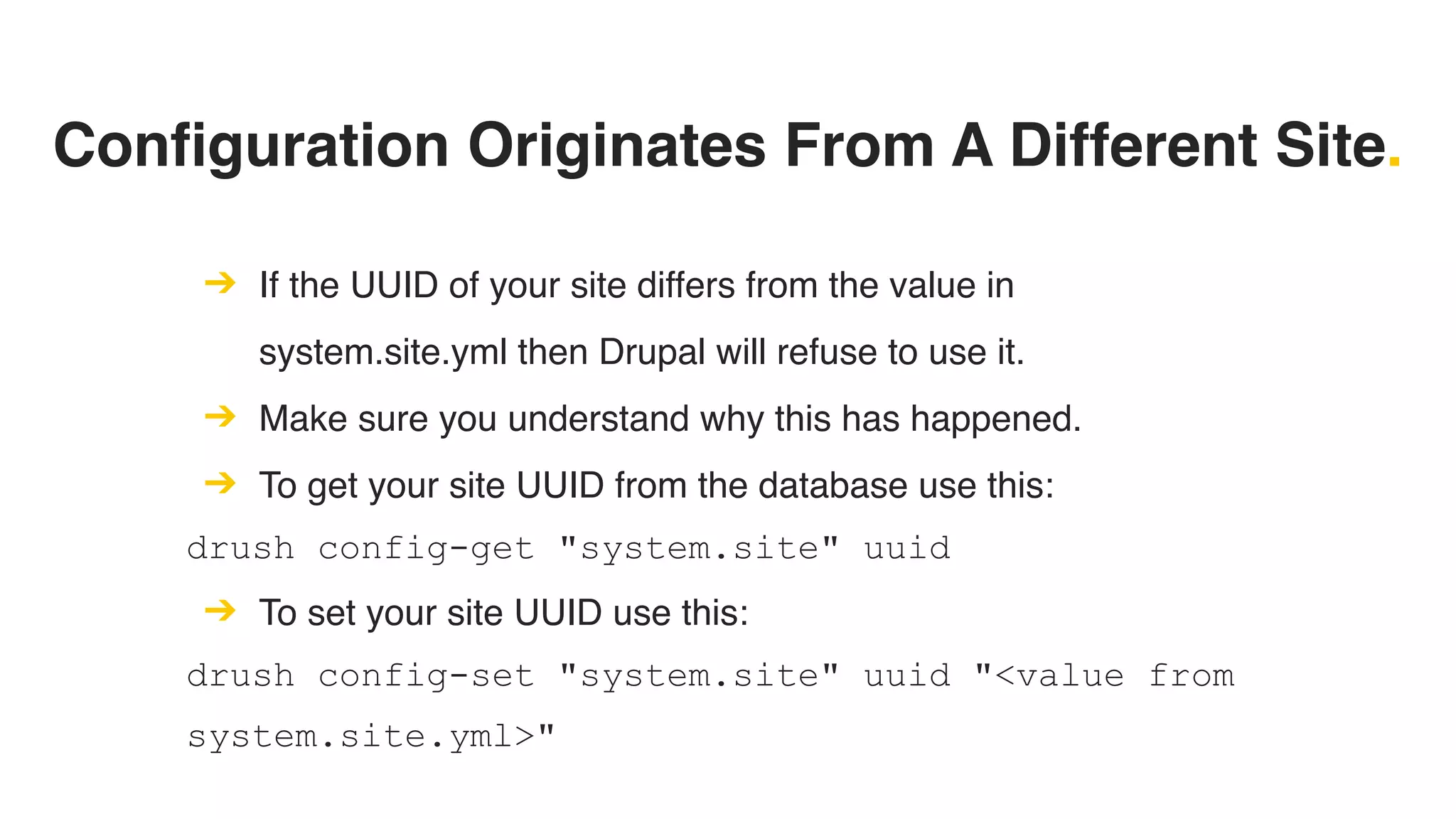 Configuration Originates From A Different Site.
➔ If the UUID of your site differs from the value in
system.site.yml then Drupal will refuse to use it.
➔ Make sure you understand why this has happened.
➔ To get your site UUID from the database use this:
drush config-get "system.site" uuid
➔ To set your site UUID use this:
drush config-set "system.site" uuid "<value from
system.site.yml>"
 