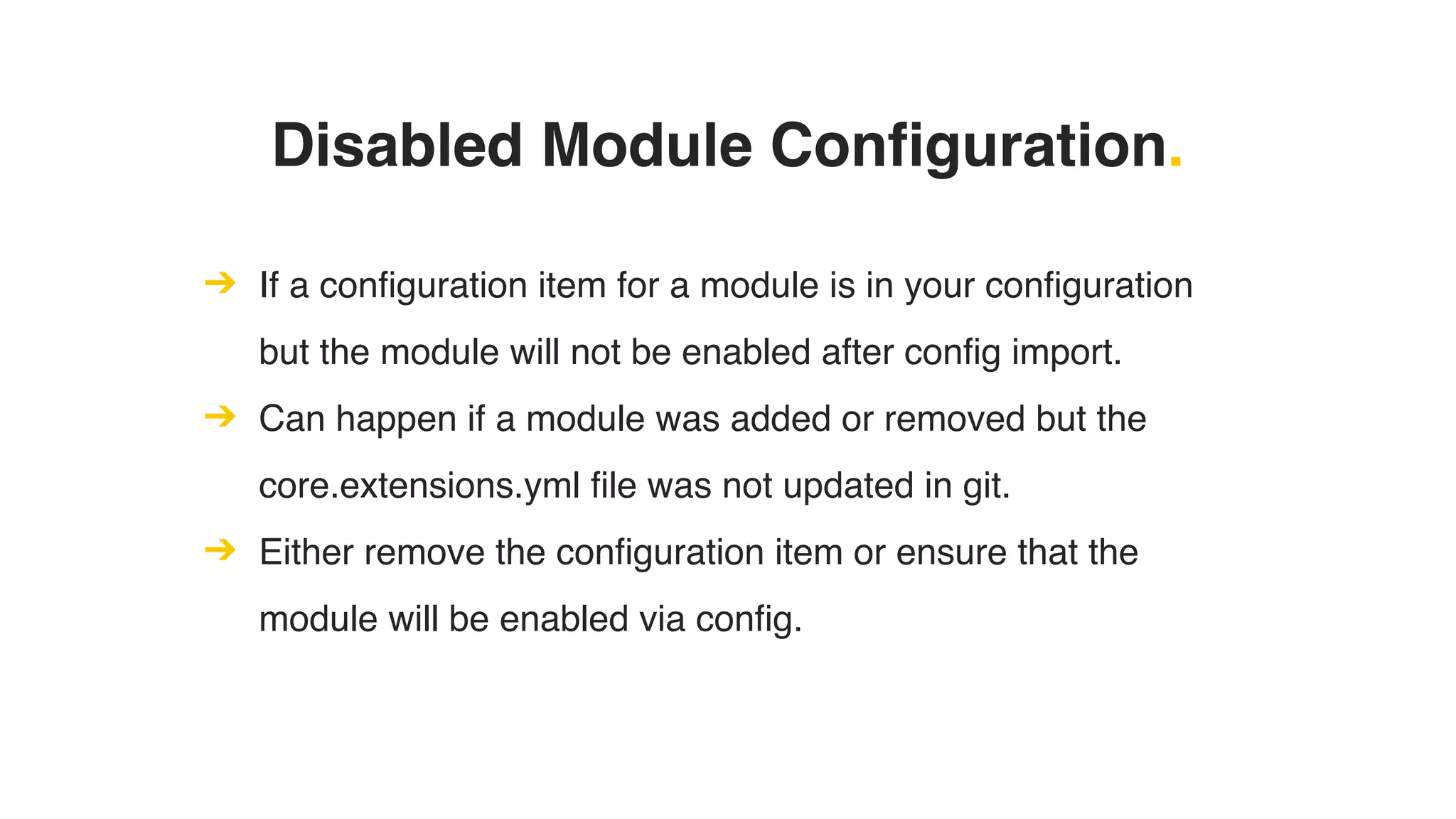 Disabled Module Configuration.
➔ If a configuration item for a module is in your configuration
but the module will not be enabled after config import.
➔ Can happen if a module was added or removed but the
core.extensions.yml file was not updated in git.
➔ Either remove the configuration item or ensure that the
module will be enabled via config.
 
