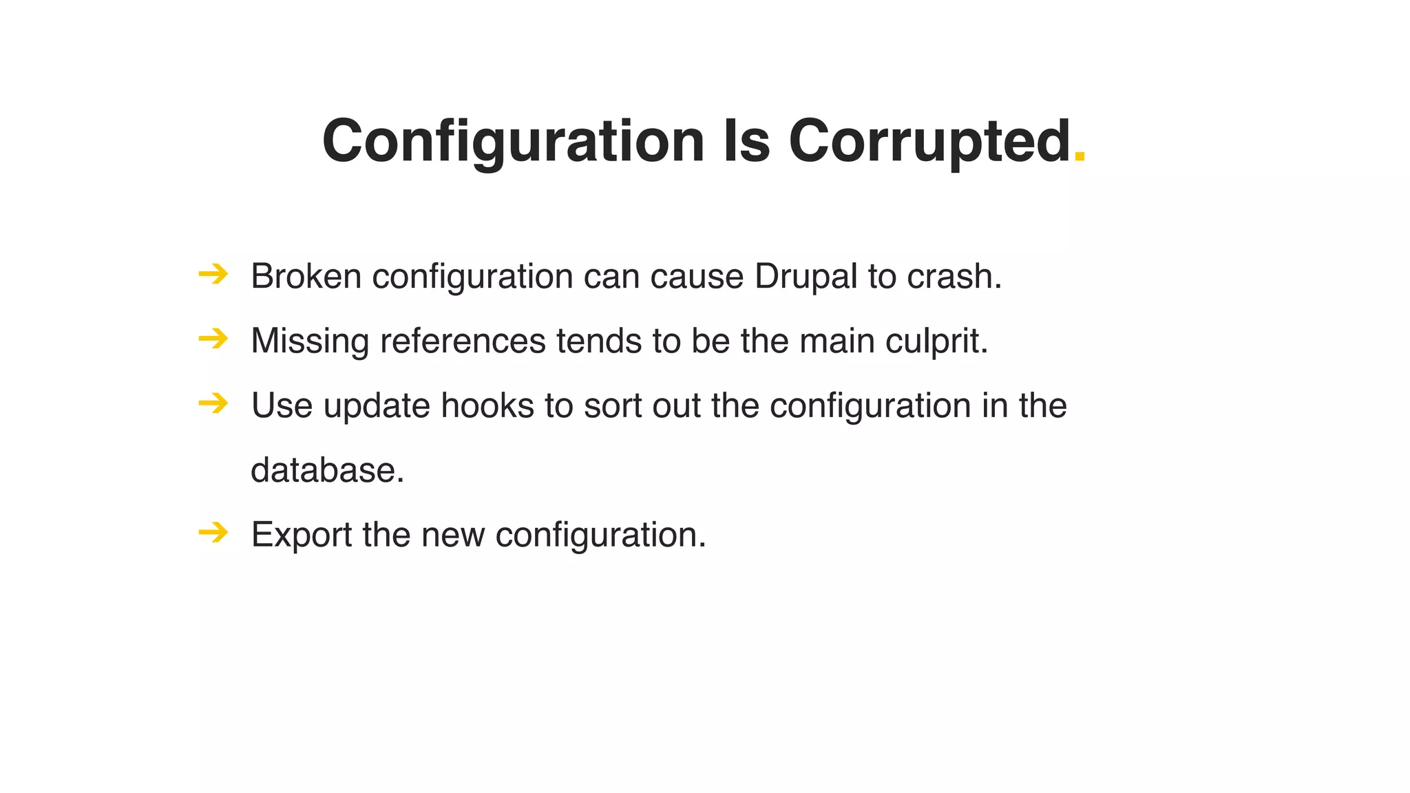 Configuration Is Corrupted.
➔ Broken configuration can cause Drupal to crash.
➔ Missing references tends to be the main culprit.
➔ Use update hooks to sort out the configuration in the
database.
➔ Export the new configuration.
 