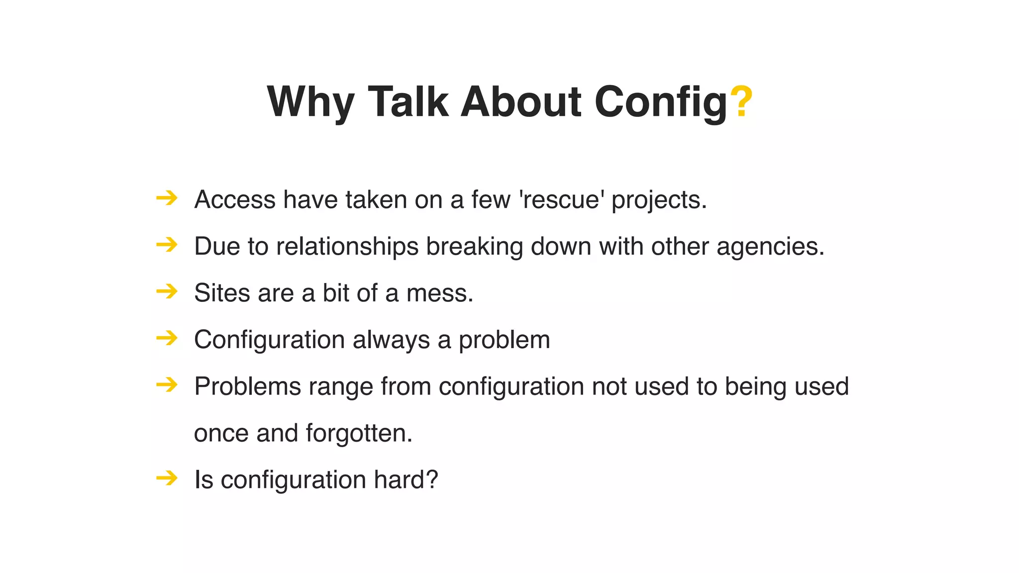 Why Talk About Config?
➔ Access have taken on a few 'rescue' projects.
➔ Due to relationships breaking down with other agencies.
➔ Sites are a bit of a mess.
➔ Configuration always a problem
➔ Problems range from configuration not used to being used
once and forgotten.
➔ Is configuration hard?
 