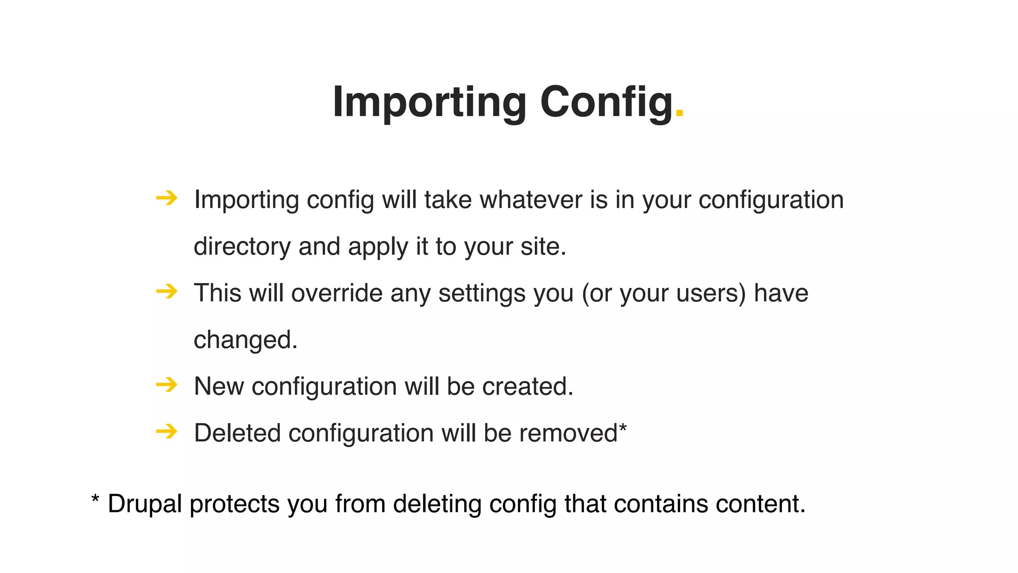 Importing Config.
➔ Importing config will take whatever is in your configuration
directory and apply it to your site.
➔ This will override any settings you (or your users) have
changed.
➔ New configuration will be created.
➔ Deleted configuration will be removed*
* Drupal protects you from deleting config that contains content.
 