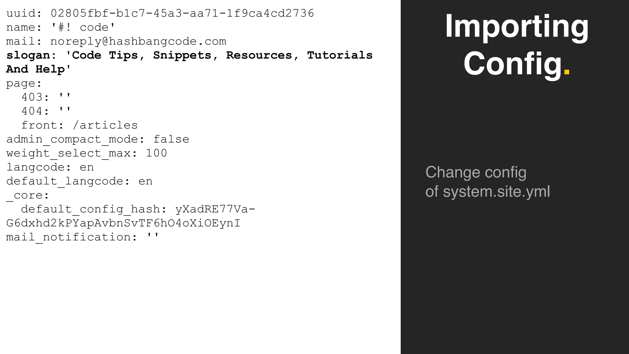Importing
Config.
Change config
of system.site.yml
uuid: 02805fbf-b1c7-45a3-aa71-1f9ca4cd2736
name: '#! code'
mail: noreply@hashbangcode.com
slogan: 'Code Tips, Snippets, Resources, Tutorials
And Help'
page:
403: ''
404: ''
front: /articles
admin_compact_mode: false
weight_select_max: 100
langcode: en
default_langcode: en
_core:
default_config_hash: yXadRE77Va-
G6dxhd2kPYapAvbnSvTF6hO4oXiOEynI
mail_notification: ''
 
