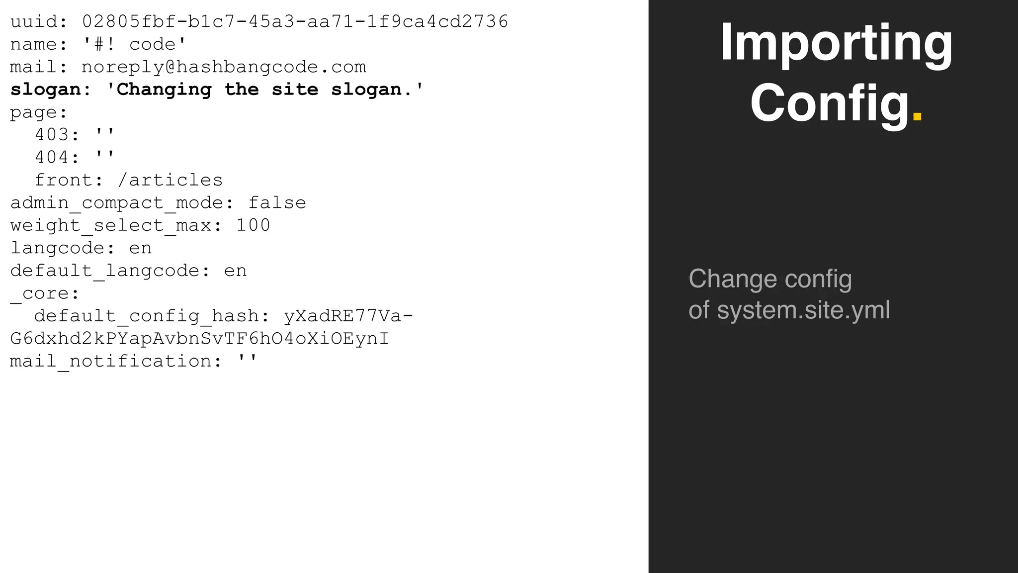 Importing
Config.
Change config
of system.site.yml
uuid: 02805fbf-b1c7-45a3-aa71-1f9ca4cd2736
name: '#! code'
mail: noreply@hashbangcode.com
slogan: 'Changing the site slogan.'
page:
403: ''
404: ''
front: /articles
admin_compact_mode: false
weight_select_max: 100
langcode: en
default_langcode: en
_core:
default_config_hash: yXadRE77Va-
G6dxhd2kPYapAvbnSvTF6hO4oXiOEynI
mail_notification: ''
 