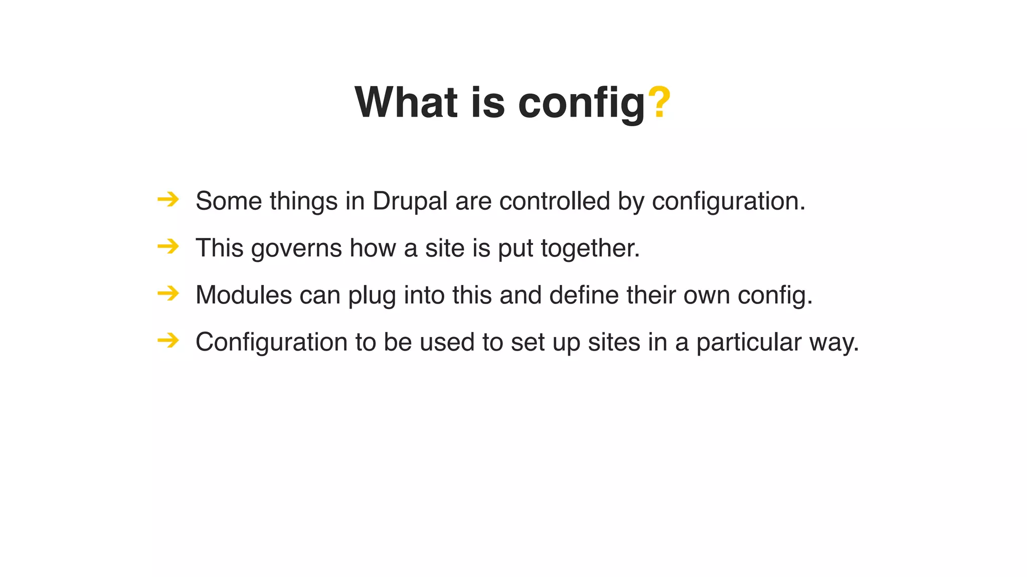 What is config?
➔ Some things in Drupal are controlled by configuration.
➔ This governs how a site is put together.
➔ Modules can plug into this and define their own config.
➔ Configuration to be used to set up sites in a particular way.
 