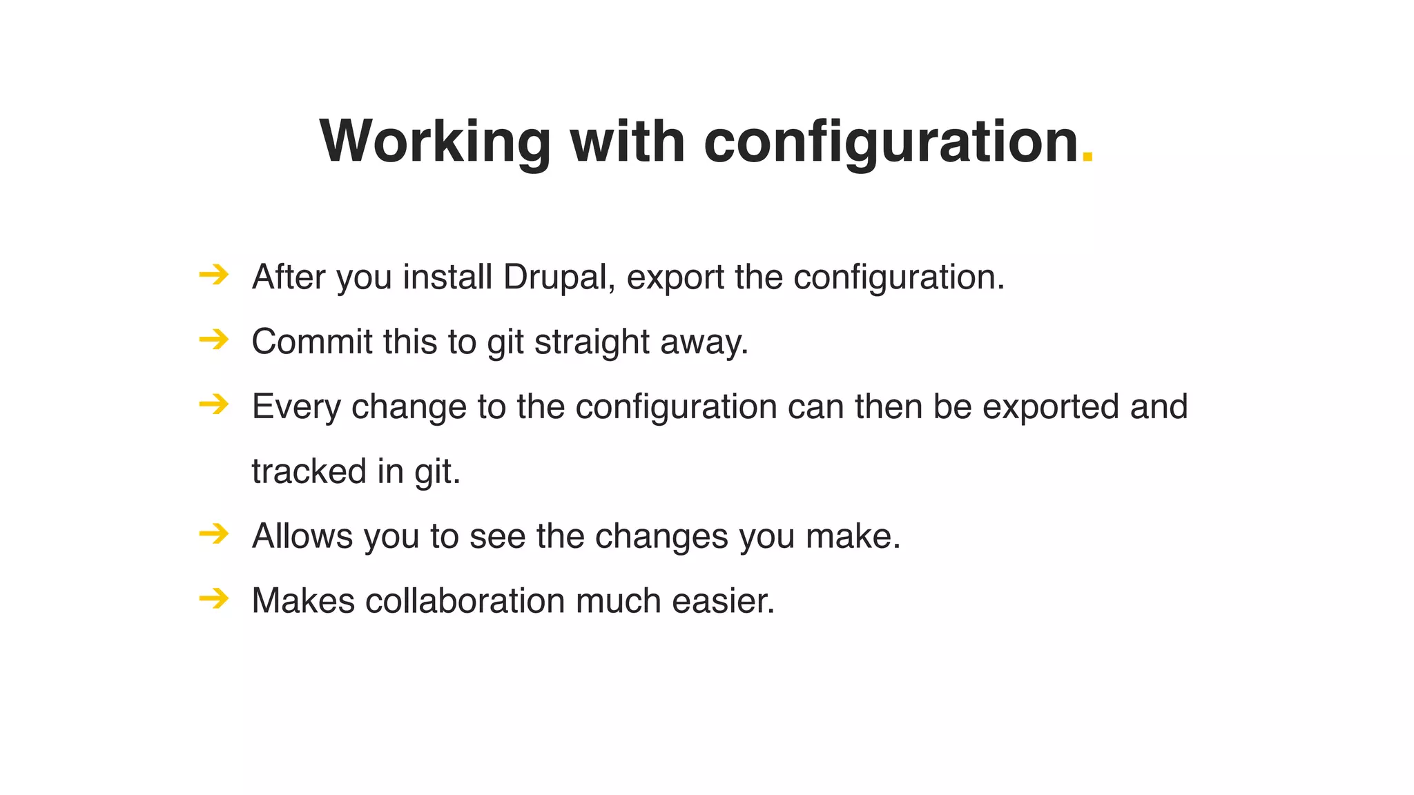 Working with configuration.
➔ After you install Drupal, export the configuration.
➔ Commit this to git straight away.
➔ Every change to the configuration can then be exported and
tracked in git.
➔ Allows you to see the changes you make.
➔ Makes collaboration much easier.
 