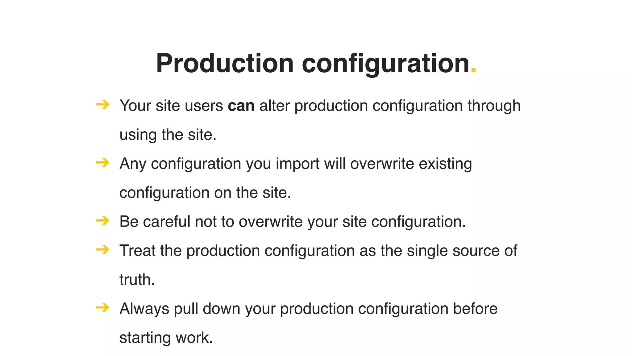 Production configuration.
➔ Your site users can alter production configuration through
using the site.
➔ Any configuration you import will overwrite existing
configuration on the site.
➔ Be careful not to overwrite your site configuration.
➔ Treat the production configuration as the single source of
truth.
➔ Always pull down your production configuration before
starting work.
 