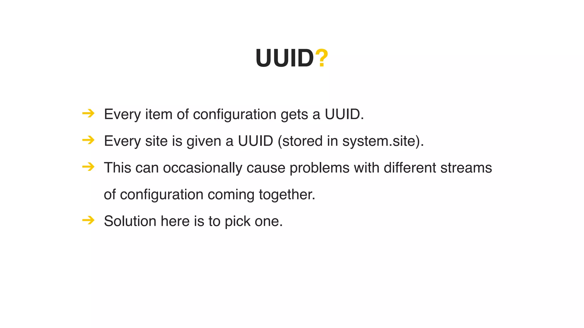 UUID?
➔ Every item of configuration gets a UUID.
➔ Every site is given a UUID (stored in system.site).
➔ This can occasionally cause problems with different streams
of configuration coming together.
➔ Solution here is to pick one.
 