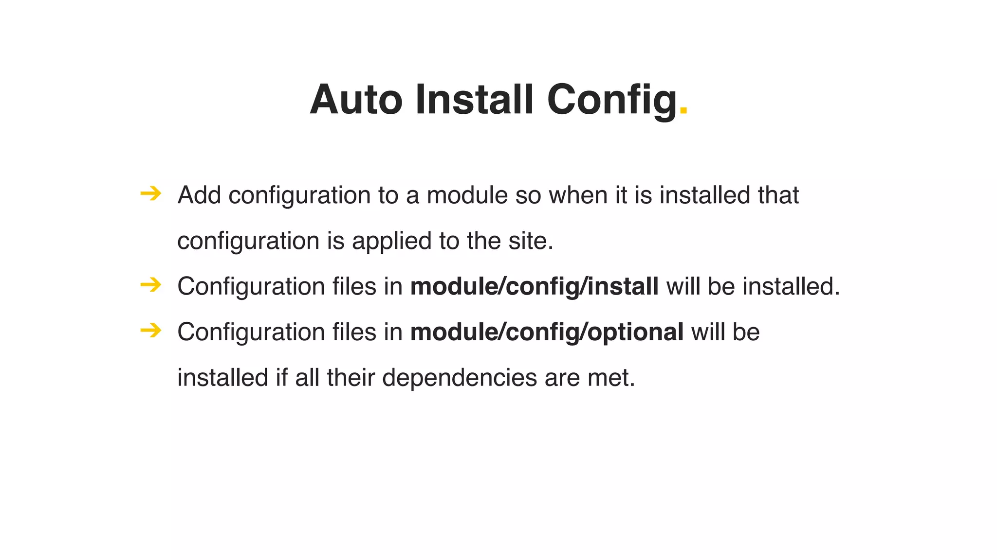 Auto Install Config.
➔ Add configuration to a module so when it is installed that
configuration is applied to the site.
➔ Configuration files in module/config/install will be installed.
➔ Configuration files in module/config/optional will be
installed if all their dependencies are met.
 