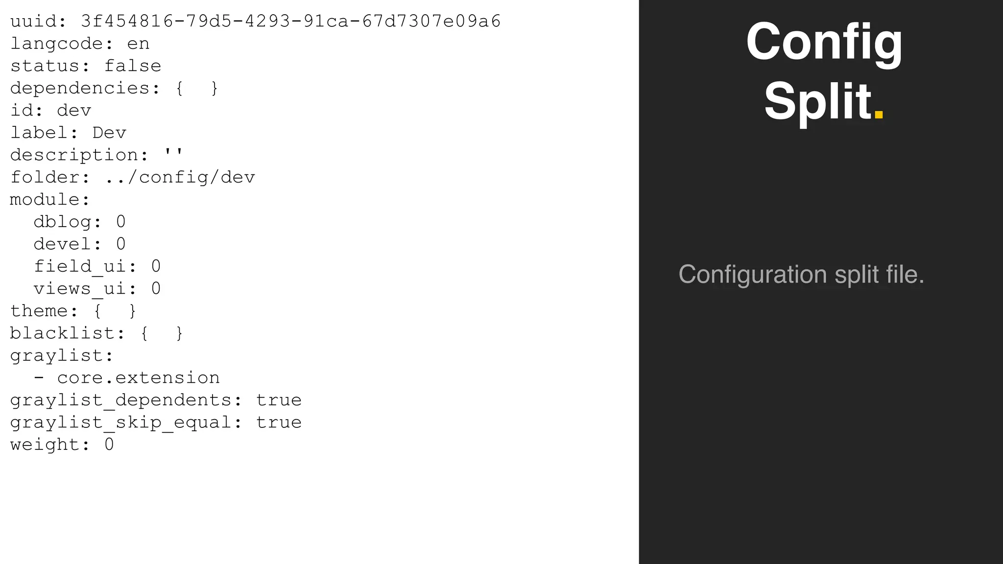 Config
Split.
Configuration split file.
uuid: 3f454816-79d5-4293-91ca-67d7307e09a6
langcode: en
status: false
dependencies: { }
id: dev
label: Dev
description: ''
folder: ../config/dev
module:
dblog: 0
devel: 0
field_ui: 0
views_ui: 0
theme: { }
blacklist: { }
graylist:
- core.extension
graylist_dependents: true
graylist_skip_equal: true
weight: 0
 