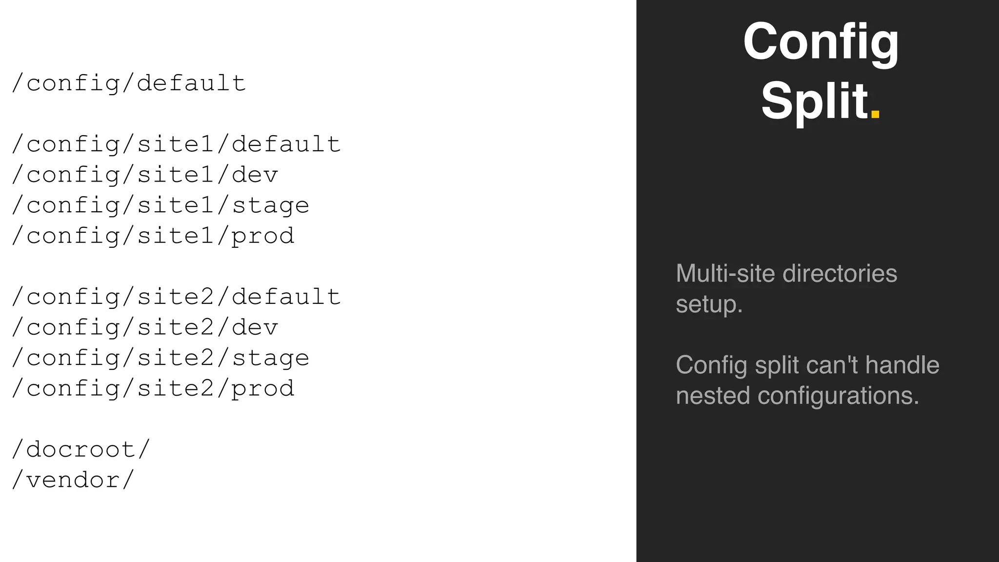 Config
Split.
Multi-site directories
setup.
Config split can't handle
nested configurations.
/config/default
/config/site1/default
/config/site1/dev
/config/site1/stage
/config/site1/prod
/config/site2/default
/config/site2/dev
/config/site2/stage
/config/site2/prod
/docroot/
/vendor/
 