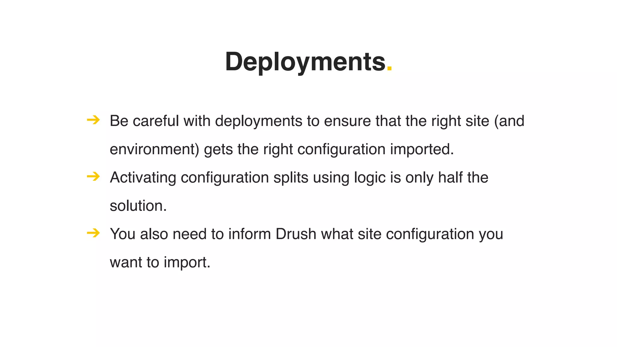 Deployments.
➔ Be careful with deployments to ensure that the right site (and
environment) gets the right configuration imported.
➔ Activating configuration splits using logic is only half the
solution.
➔ You also need to inform Drush what site configuration you
want to import.
 
