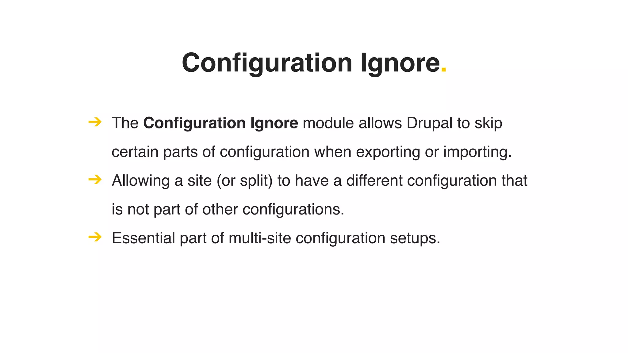 Configuration Ignore.
➔ The Configuration Ignore module allows Drupal to skip
certain parts of configuration when exporting or importing.
➔ Allowing a site (or split) to have a different configuration that
is not part of other configurations.
➔ Essential part of multi-site configuration setups.
 