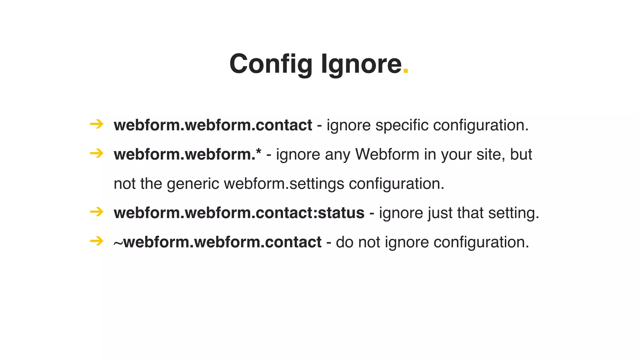 Config Ignore.
➔ webform.webform.contact - ignore specific configuration.
➔ webform.webform.* - ignore any Webform in your site, but
not the generic webform.settings configuration.
➔ webform.webform.contact:status - ignore just that setting.
➔ ~webform.webform.contact - do not ignore configuration.
 