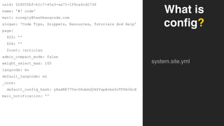 What is
config?
system.site.yml
uuid: 02805fbf-b1c7-45a3-aa71-1f9ca4cd2736
name: '#! code'
mail: noreply@hashbangcode.com
slogan: 'Code Tips, Snippets, Resources, Tutorials And Help'
page:
403: ''
404: ''
front: /articles
admin_compact_mode: false
weight_select_max: 100
langcode: en
default_langcode: en
_core:
default_config_hash: yXadRE77Va-G6dxhd2kPYapAvbnSvTF6hO4oX
mail_notification: ''
 