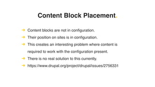 Content Block Placement.
➔ Content blocks are not in configuration.
➔ Their position on sites is in configuration.
➔ This creates an interesting problem where content is
required to work with the configuration present.
➔ There is no real solution to this currently.
➔ https://www.drupal.org/project/drupal/issues/2756331
 