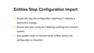 Entities Stop Configuration Import.
➔ Drupal will stop the configuration importing if it detects a
destructive change.
➔ Ensure that your config isn't deleting anything that contains
content.
➔ Use update hooks to remove those entities before the
configuration is imported.
 