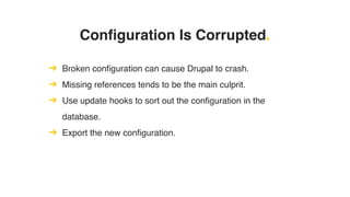 Configuration Is Corrupted.
➔ Broken configuration can cause Drupal to crash.
➔ Missing references tends to be the main culprit.
➔ Use update hooks to sort out the configuration in the
database.
➔ Export the new configuration.
 