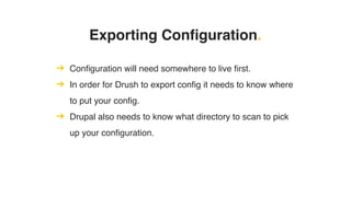 ➔ Configuration will need somewhere to live first.
➔ In order for Drush to export config it needs to know where
to put your config.
➔ Drupal also needs to know what directory to scan to pick
up your configuration.
Exporting Configuration.
 