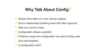Why Talk About Config?
➔ Access have taken on a few 'rescue' projects.
➔ Due to relationships breaking down with other agencies.
➔ Sites are a bit of a mess.
➔ Configuration always a problem
➔ Problems range from configuration not used to being used
once and forgotten.
➔ Is configuration hard?
 