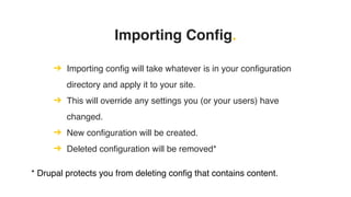 Importing Config.
➔ Importing config will take whatever is in your configuration
directory and apply it to your site.
➔ This will override any settings you (or your users) have
changed.
➔ New configuration will be created.
➔ Deleted configuration will be removed*
* Drupal protects you from deleting config that contains content.
 